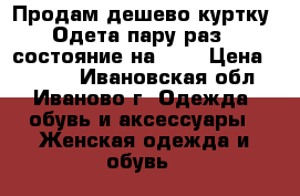 Продам дешево куртку! Одета пару раз,  состояние на  5  › Цена ­ 1 000 - Ивановская обл., Иваново г. Одежда, обувь и аксессуары » Женская одежда и обувь   